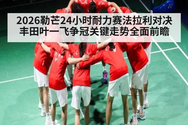 2026勒芒24小时耐力赛法拉利对决丰田叶一飞争冠关键走势全面前瞻